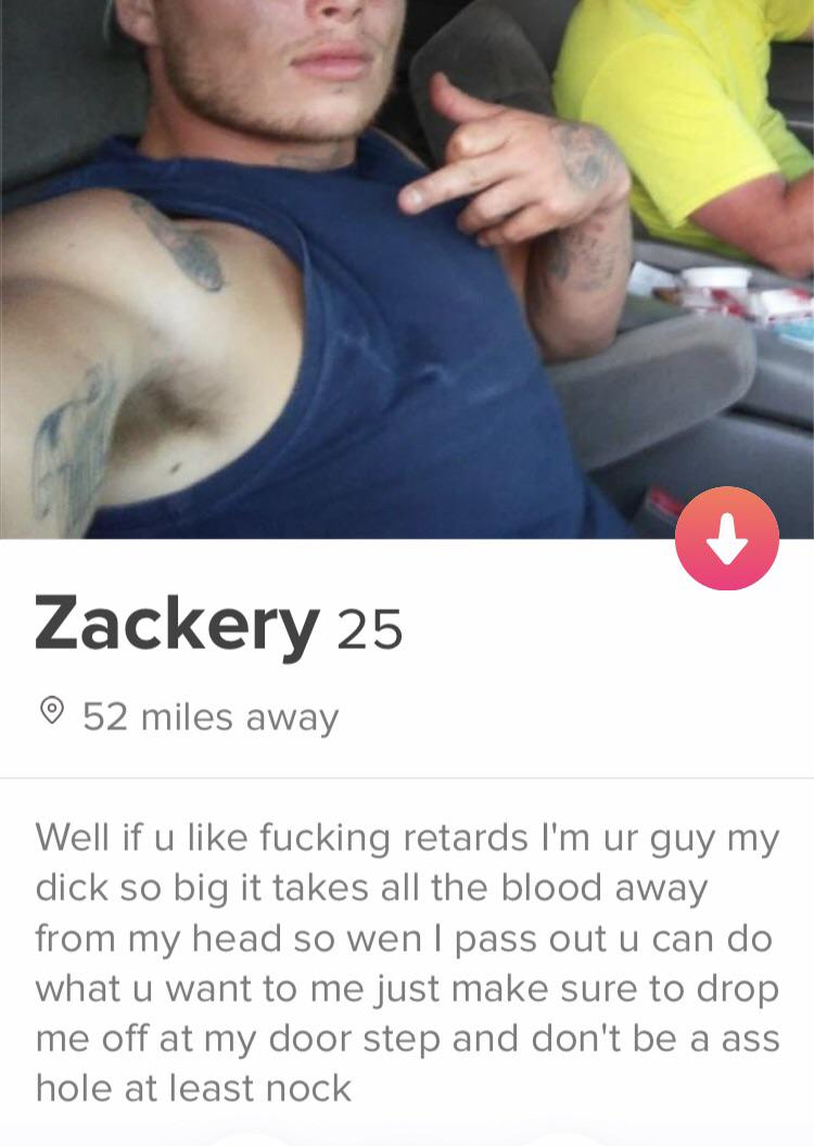 tinder - shoulder - Zackery 25 52 miles away Well if u fucking retards I'm ur guy my dick so big it takes all the blood away from my head so wen I pass out u can do what u want to me just make sure to drop me off at my door step and don't be a ass hole at