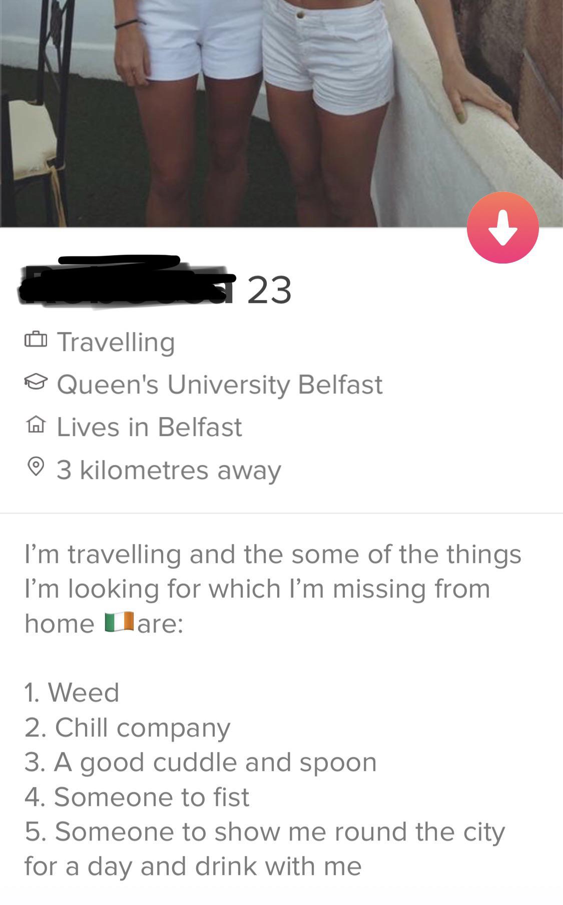 tinder - arm - 323 Travelling o Queen's University Belfast A Lives in Belfast o 3 kilometres away I'm travelling and the some of the things I'm looking for which I'm missing from home Lare 1. Weed 2. Chill company 3. A good cuddle and spoon 4. Someone to 