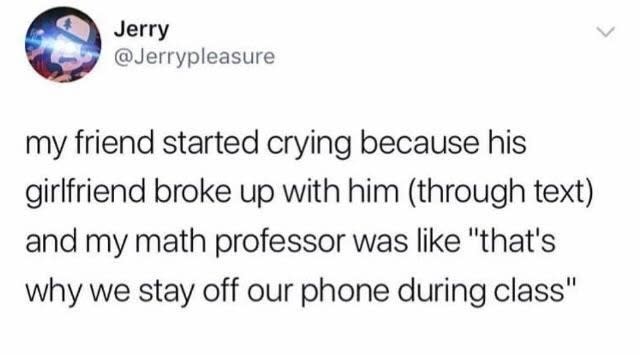 Jerry my friend started crying because his girlfriend broke up with him through text and my math professor was "that's why we stay off our phone during class"