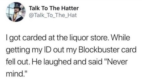 Talk To The Hatter I got carded at the liquor store. While getting my Id out my Blockbuster card fell out. He laughed and said "Never mind."
