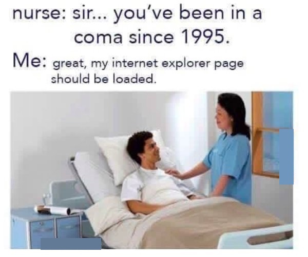 sir you ve been in a coma - nurse sir... you've been in a coma since 1995. Me great, my internet explorer page should be loaded.