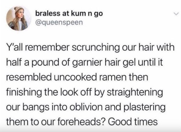 document - braless at kum n go Y'all remember scrunching our hair with half a pound of garnier hair gel until it resembled uncooked ramen then finishing the look off by straightening our bangs into oblivion and plastering them to our foreheads? Good times