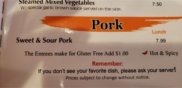 orange - Steamed Mixed Vegetables W special garlic brown sauce served on the side. 7.50 Pork Sweet & Sour Pork ....... Lunch 7.99 The Entrees make for Gluter Free Add $1.00 Hot & Spicy Remember If you don't see your favorite dish, please ask your server! 
