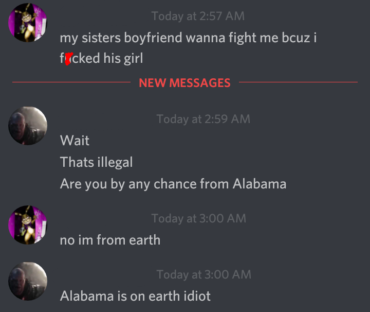 screenshot - Today at my sisters boyfriend wanna fight me bcuz i fiicked his girl New Messages Today at Wait Thats illegal Are you by any chance from Alabama Today at no im from earth Today at Alabama is on earth idiot