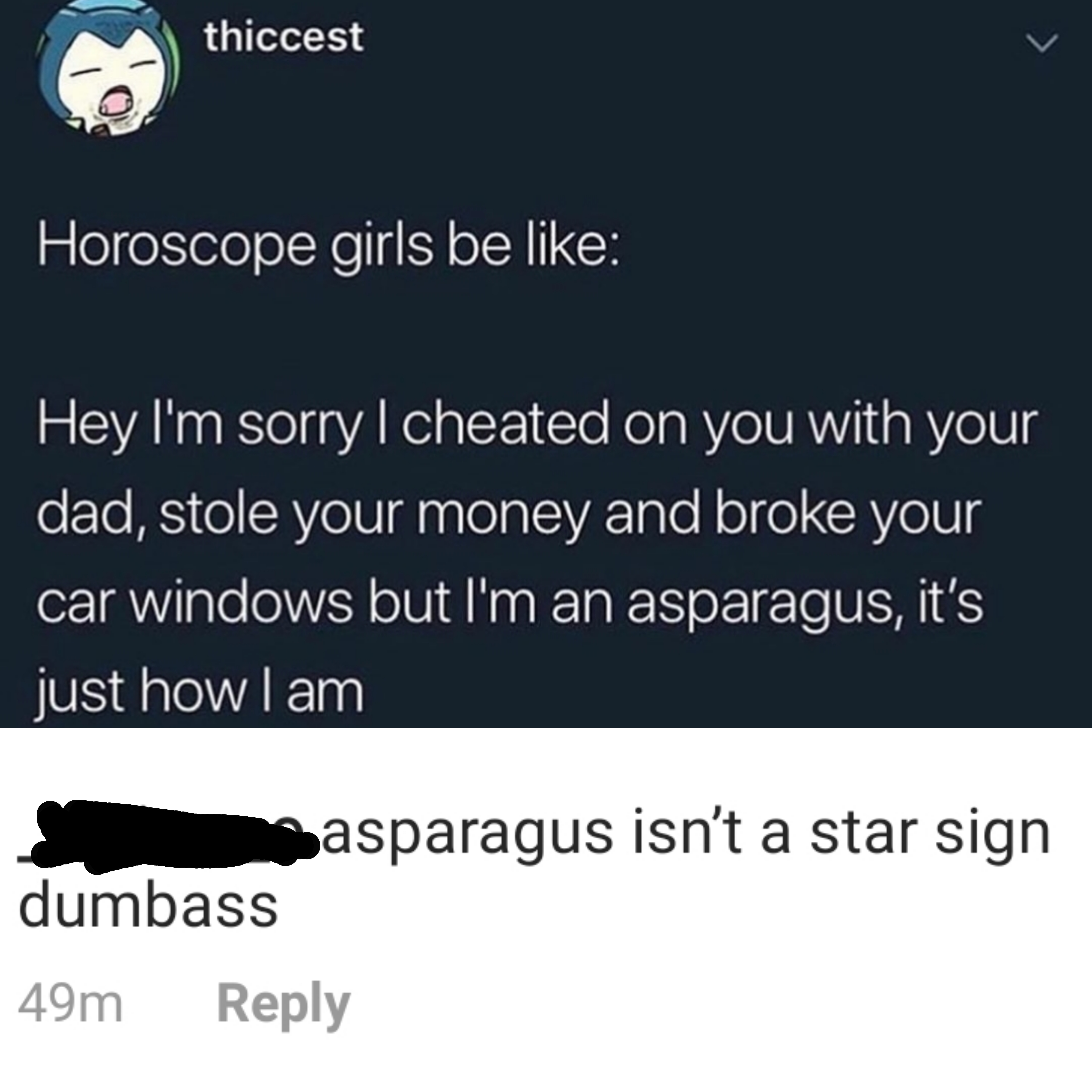 i m an asparagus - thiccest Horoscope girls be Hey I'm sorry I cheated on you with your dad, stole your money and broke your car windows but I'm an asparagus, it's just how I am Wasparagus isn't a star sign dumbass 49m