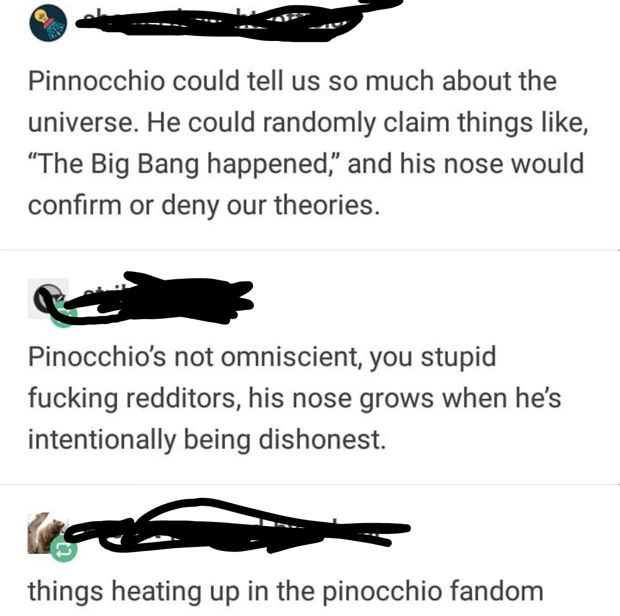 animal - Pinnocchio could tell us so much about the universe. He could randomly claim things , The Big Bang happened," and his nose would confirm or deny our theories. Pinocchio's not omniscient, you stupid fucking redditors, his nose grows when he's inte