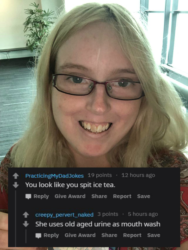 reddit/r roastme - You look you spit ice tea. Give Award Report Save creepy_pervert_naked 3 points . 5 hours ago She uses old aged urine as mouth wash