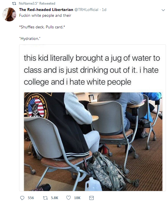 white people and their hydration - tl NoName35 Retweeted The Redheaded Libertarian . Id Fuckin white people and their Shuffles deck. Pulls card. "Hydration this kid literally brought a jug of water to class and is just drinking out of it. i hate college a