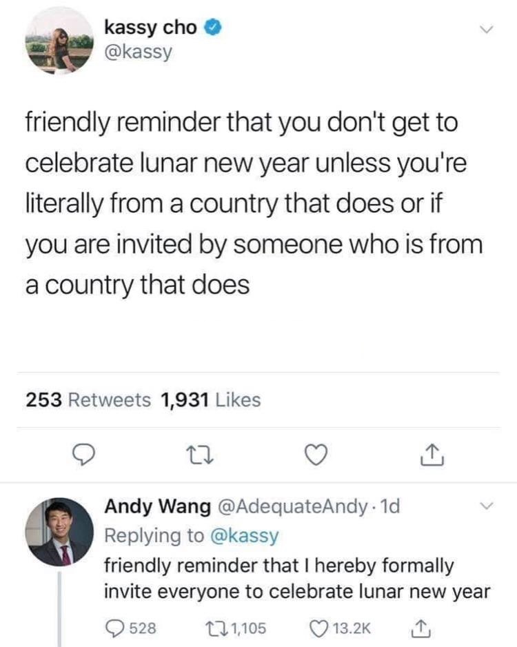 New Year - kassy cho friendly reminder that you don't get to celebrate lunar new year unless you're literally from a country that does or if you are invited by someone who is from a country that does 253 1,931 Andy Wang . 1d friendly reminder that I hereb