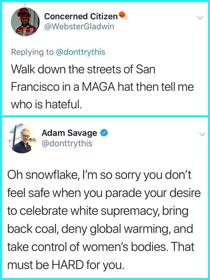 document - Concerned Citizen Walk down the streets of San Francisco in a Maga hat then tell me who is hateful. Adam Savage Oh snowflake, I'm so sorry you don't feel safe when you parade your desire to celebrate white supremacy, bring back coal, deny globa