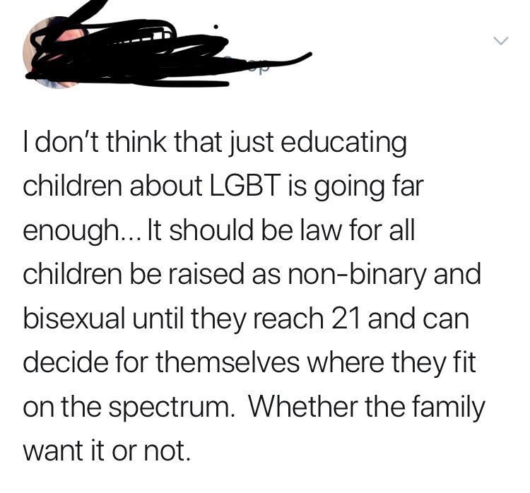 Mother - I don't think that just educating children about Lgbt is going far enough... It should be law for all children be raised as nonbinary and bisexual until they reach 21 and can decide for themselves where they fit on the spectrum. Whether the famil