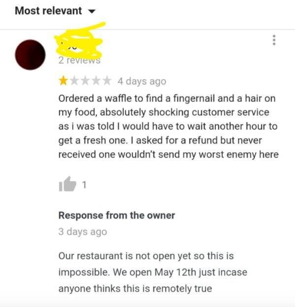 document - Most relevant 2 reviews 4 days ago Ordered a waffle to find a fingernail and a hair on my food, absolutely shocking customer service as i was told I would have to wait another hour to get a fresh one. I asked for a refund but never received one