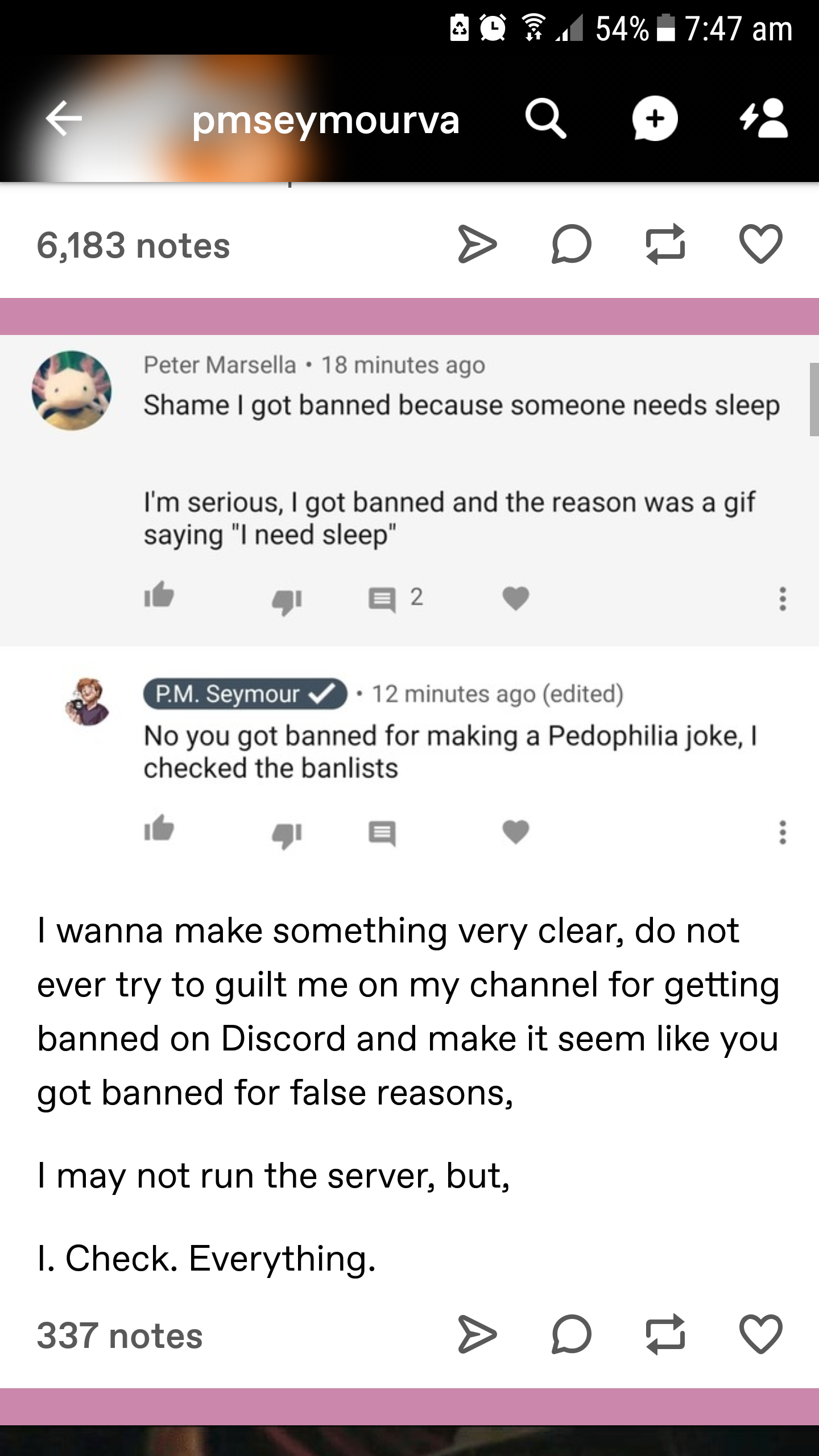 screenshot - 204 54% pmseymourva a 4 6,183 notes Peter Marsella. 18 minutes ago Shame I got banned because someone needs sleep I'm serious, I got banned and the reason was a gif saying "I need sleep 412 Pm Seymour 12 minutes ago edited No you got banned f