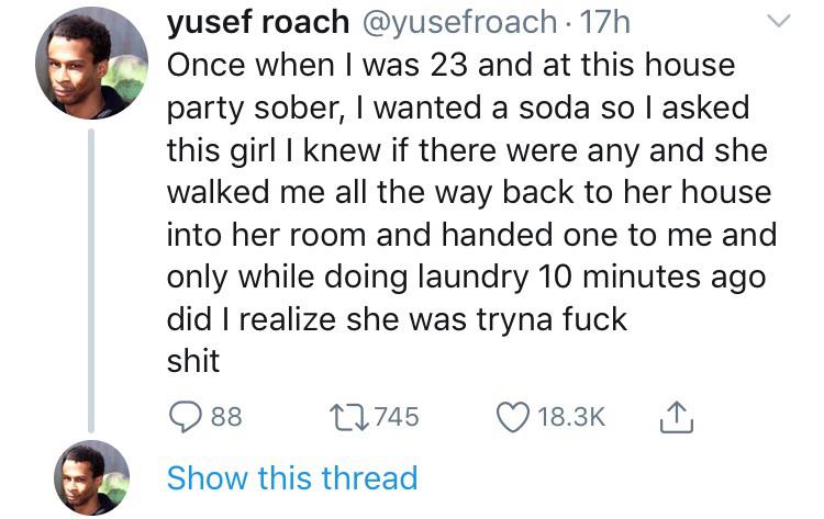 human behavior - yusef roach 17h Once when I was 23 and at this house party sober, I wanted a soda so I asked this girl I knew if there were any and she walked me all the way back to her house into her room and handed one to me and only while doing laundr