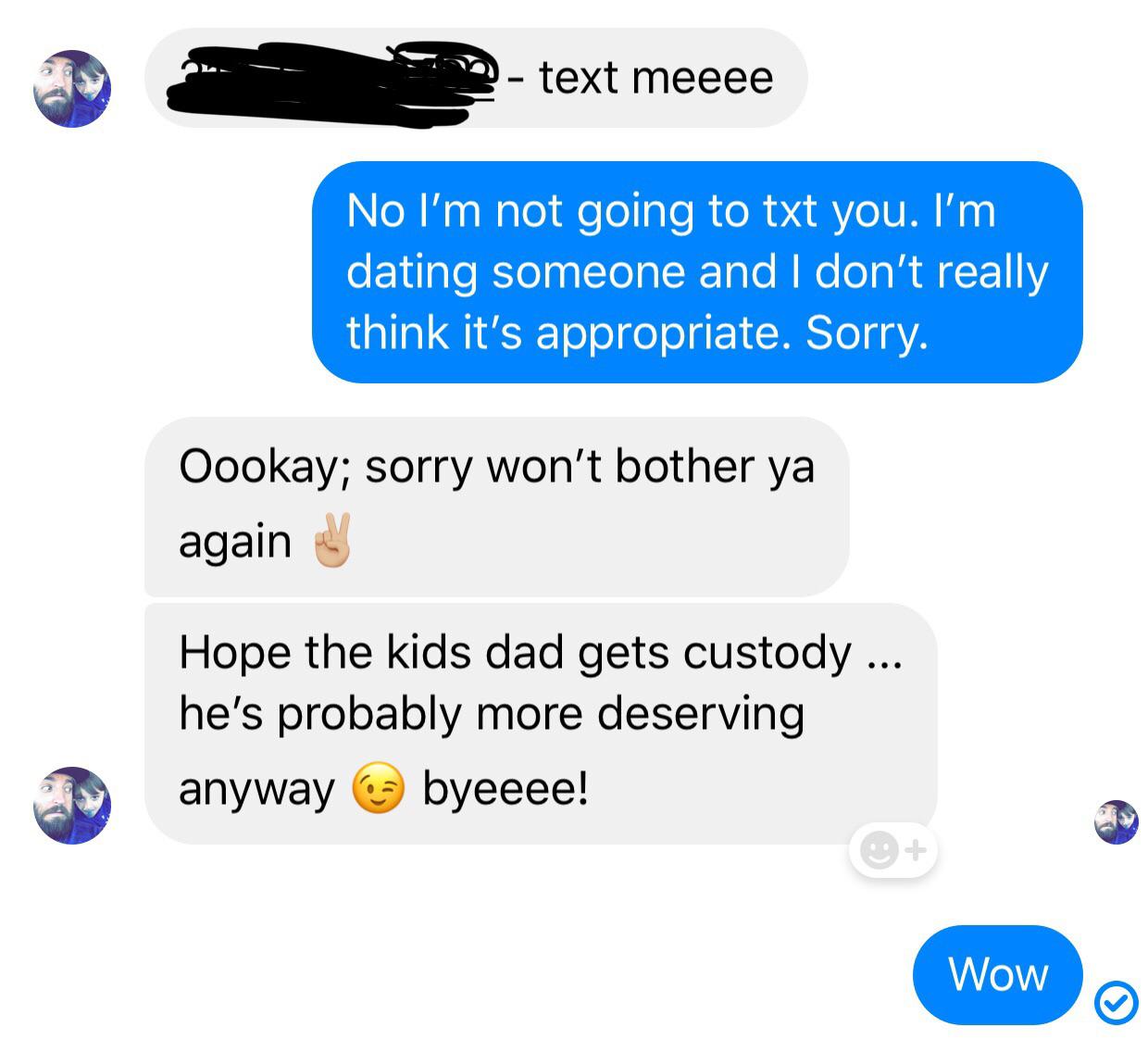 text meeee No I'm not going to txt you. I'm dating someone and I don't really think it's appropriate. Sorry. Oookay; sorry won't bother ya again Hope the kids dad gets custody ... he's probably more deserving anyway byeeee! Wow Wow