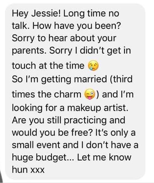 point - Hey Jessie! Long time no talk. How have you been? Sorry to hear about your parents. Sorry I didn't get in touch at the time So I'm getting married third times the charm and I'm looking for a makeup artist. Are you still practicing and would you be