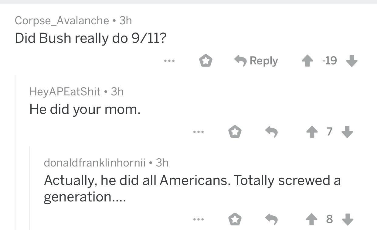 number - Corpse_Avalanche 3h Did Bush really do 911? 19 HeyAPEatShit 3h He did your mom. . 47 donaldfranklinhornii 3h Actually, he did all Americans. Totally screwed a generation....