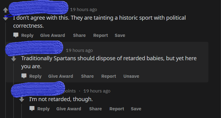 screenshot - 19 hours ago I don't agree with this. They are tainting a historic sport with political correctness. Give Award Report Save 19 hours ago Traditionally Spartans should dispose of retarded babies, but yet here you are. Give Award Report Unsave 