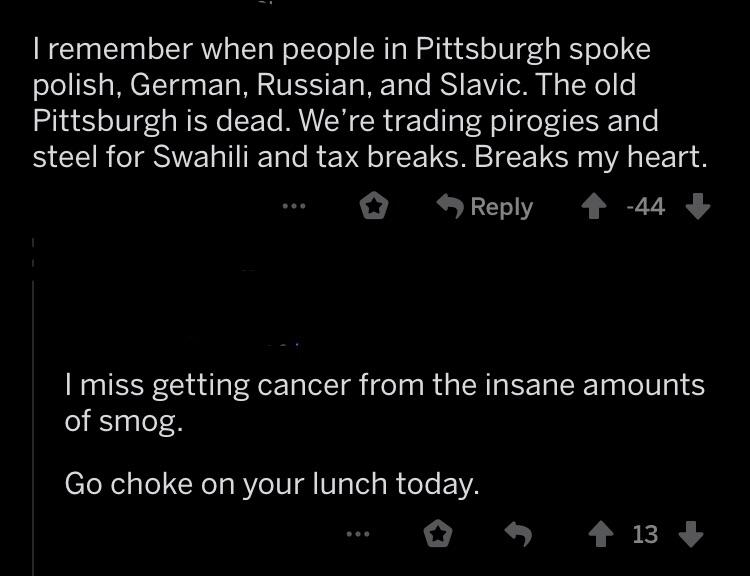 atmosphere - Tremember when people in Pittsburgh spoke polish, German, Russian, and Slavic. The old Pittsburgh is dead. We're trading pirogies and steel for Swahili and tax breaks. Breaks my heart. ... 144 I miss getting cancer from the insane amounts of 