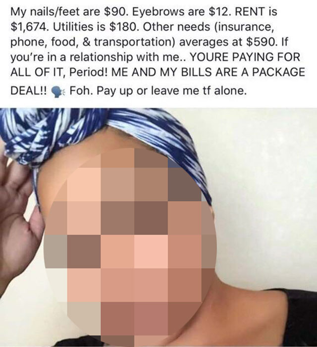 me and my bills are a package deal - My nailsfeet are $90. Eyebrows are $12. Rent is $1,674. Utilities is $180. Other needs insurance, phone, food, & transportation averages at $590. If you're in a relationship with me.. Youre Paying For All Of It, Period
