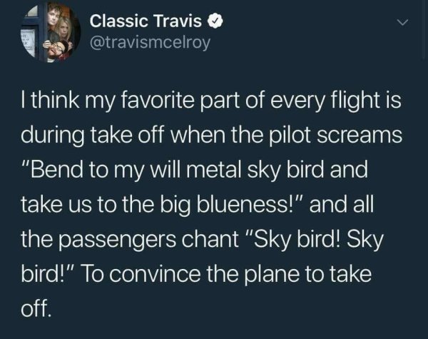 bend to my will metal sky bird - Classic Travis I think my favorite part of every flight is during take off when the pilot screams "Bend to my will metal sky bird and take us to the big blueness!" and all the passengers chant "Sky bird! Sky bird!" To conv