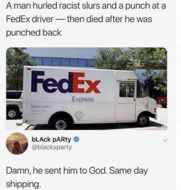 sent him to god same day shipping - A man hurled racist slurs and a punch at a FedEx driver then died after he was punched back FedEx In Express fedex.com bLck PARty Damn, he sent him to God. Same day shipping.