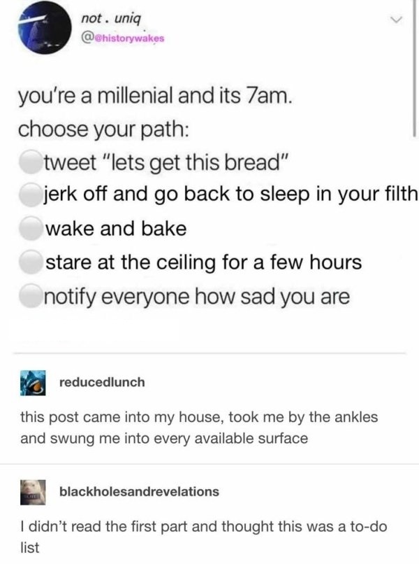 angle - not. uniq @ you're a millenial and its 7am. choose your path tweet "lets get this bread" jerk off and go back to sleep in your filth wake and bake stare at the ceiling for a few hours notify everyone how sad you are reducedlunch this post came int