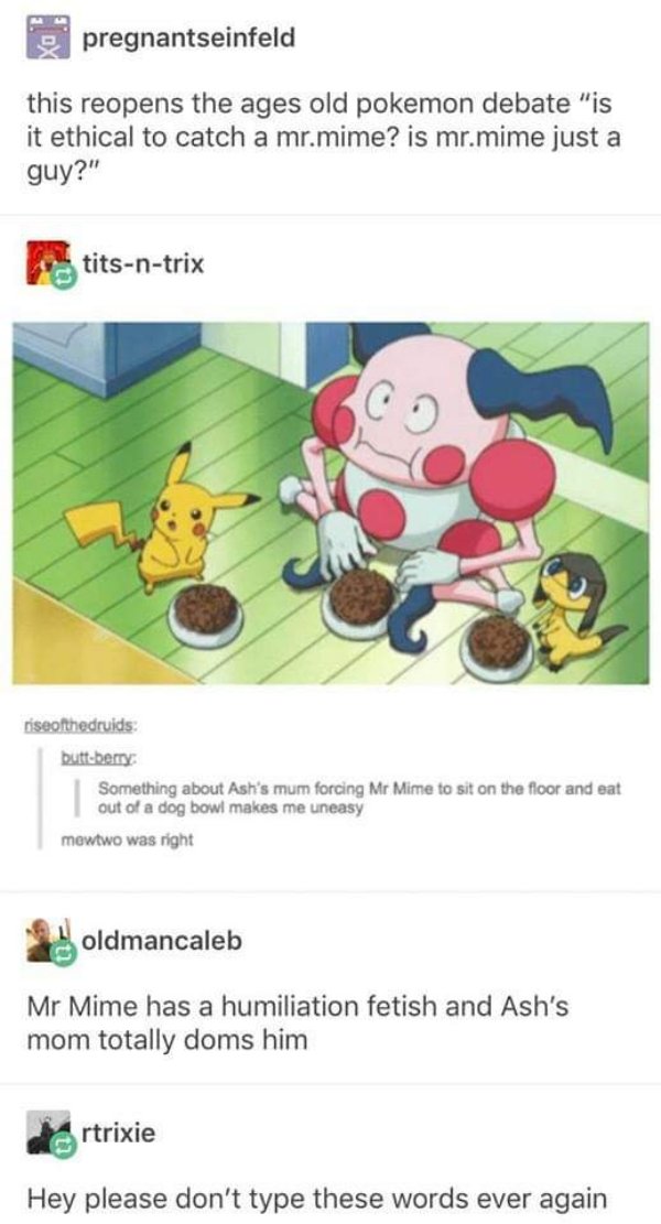 ash's mom and mr mime - pregnantseinfeld this reopens the ages old pokemon debate "is it ethical to catch a mr.mime? is mr.mime just a guy?" titsntrix riseofthedruids buttberry Something about Ash's mum forcing Mr Mime to sit on the floor and eat out of a
