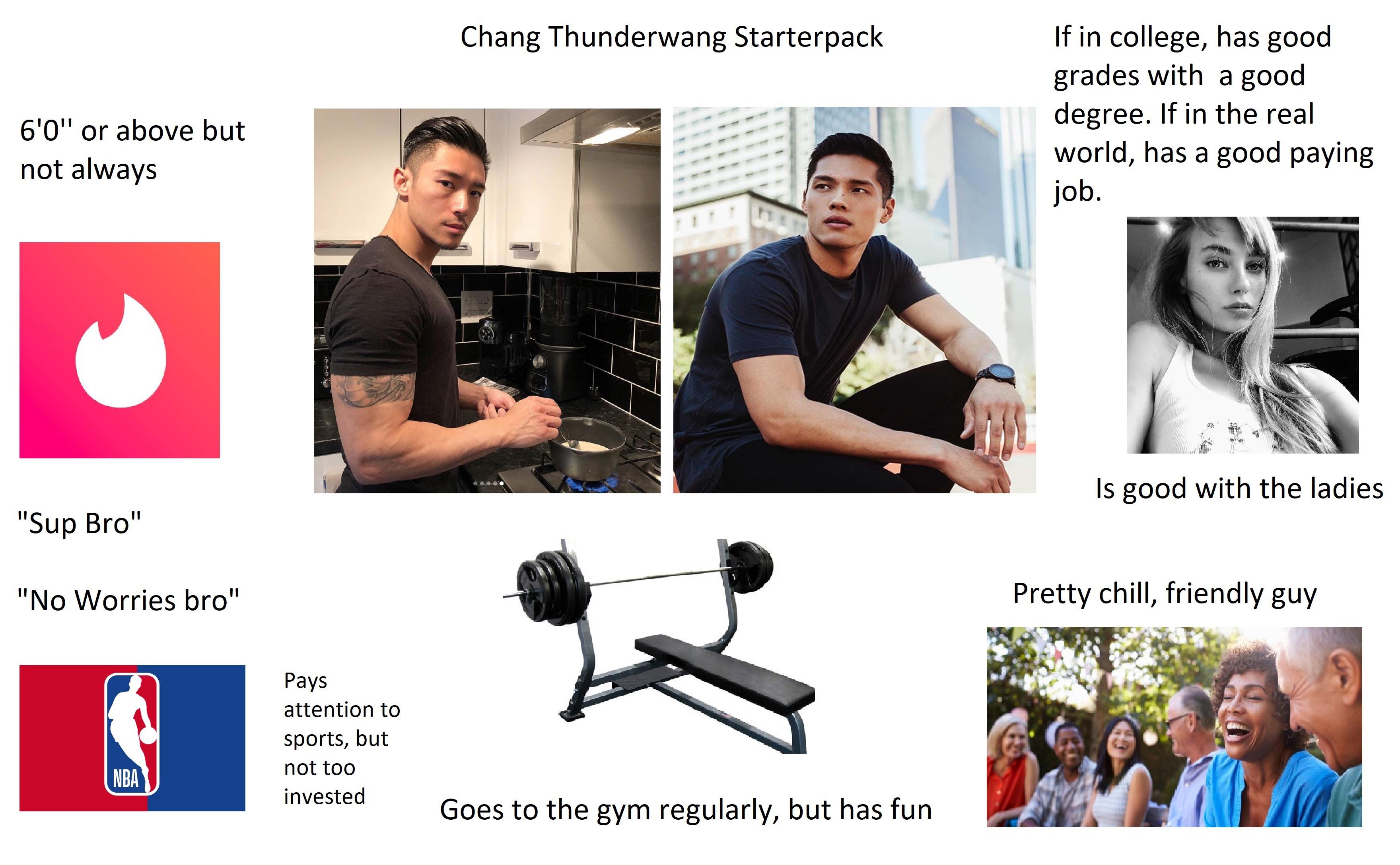 chang chad - Chang Thunderwang Starterpack 6'0" or above but not always If in college, has good grades with a good degree. If in the real world, has a good paying job. Is good with the ladies "Sup Bro" "No Worries bro" Pretty chill, friendly guy Pays atte