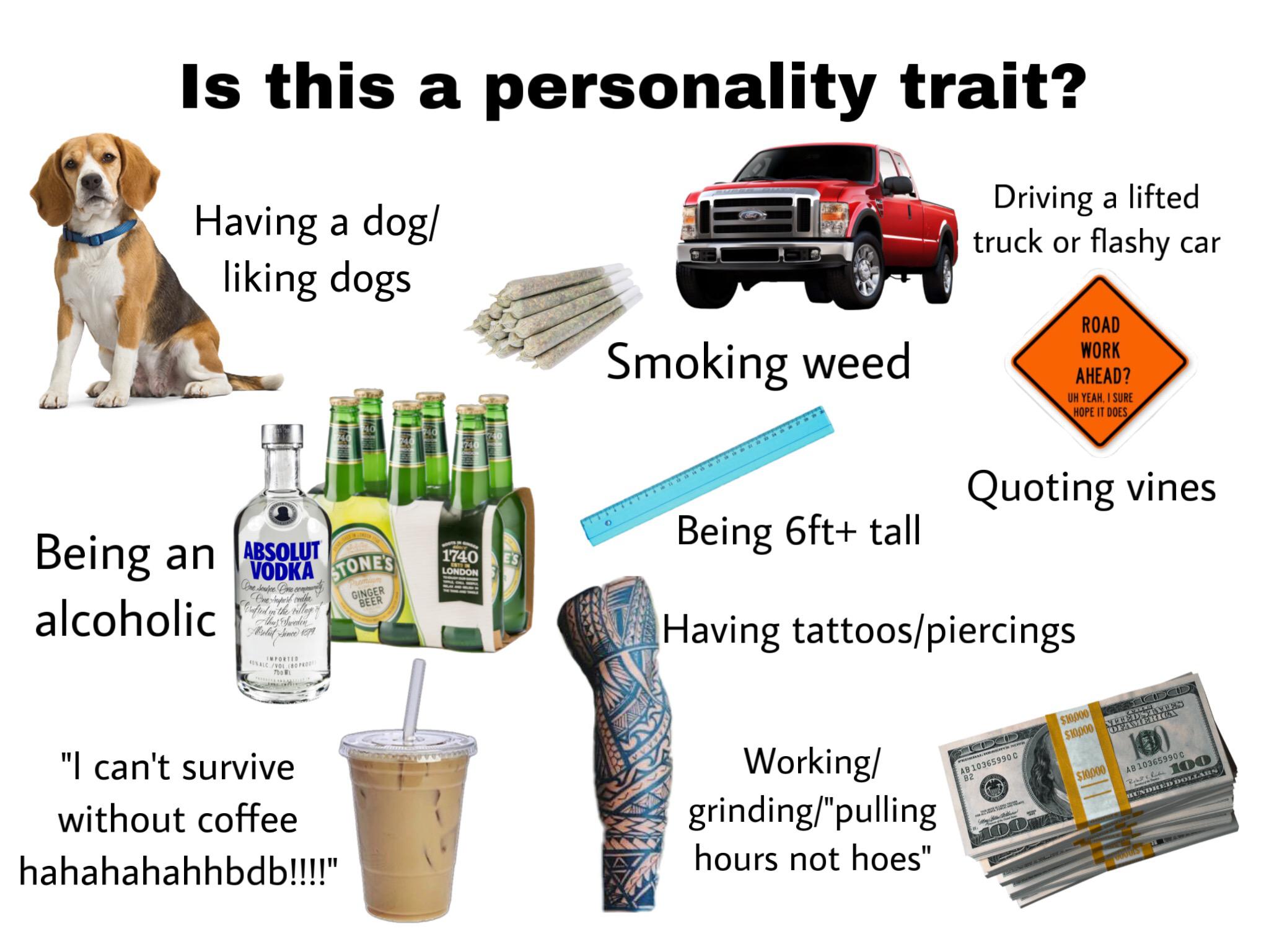 personality trait meme - Is this a personality trait? Having a dog liking dogs Driving a lifted truck or flashy car Smoking weed Road Work Ahead? Uh Yeah. I Sure Hope It Does Quoting vines Being 6ft tall Absolut 1740 London Vodka Tone'S Being an Absolat T