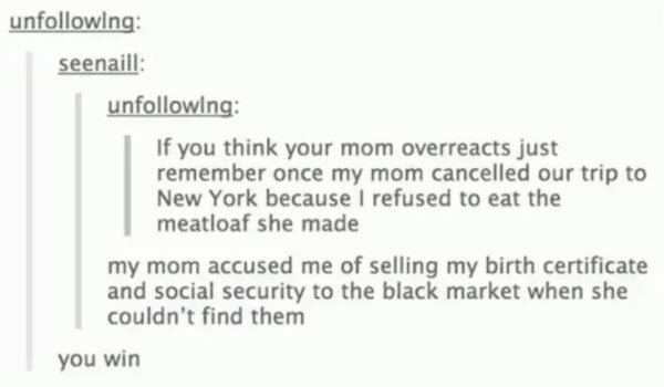 savage moms - funny tumblr posts about moms - uning seenaill uning If you think your mom overreacts just remember once my mom cancelled our trip to New York because I refused to eat the meatloaf she made my mom accused me of selling my birth certificate a