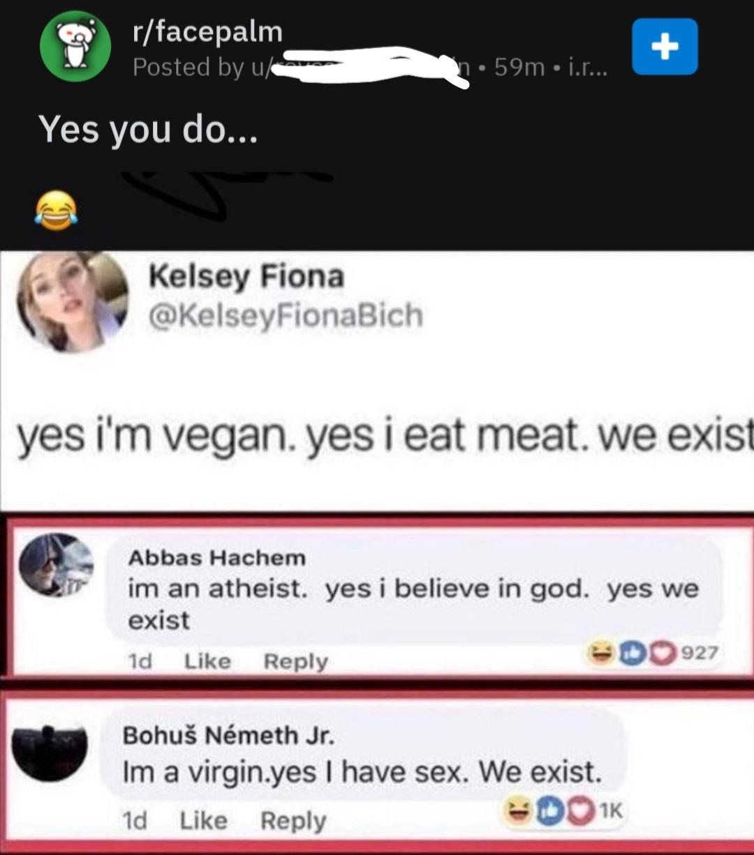 missed - yes we exist meme - rfacepalm Posted by us 1.59m j.r... Yes you do... Kelsey Fiona yes i'm vegan. yes i eat meat. we exist Abbas Hachem im an atheist. yes i believe in god. yes we exist 1d 0927 Bohu Nmeth Jr. Im a virgin.yes I have sex. We exist.