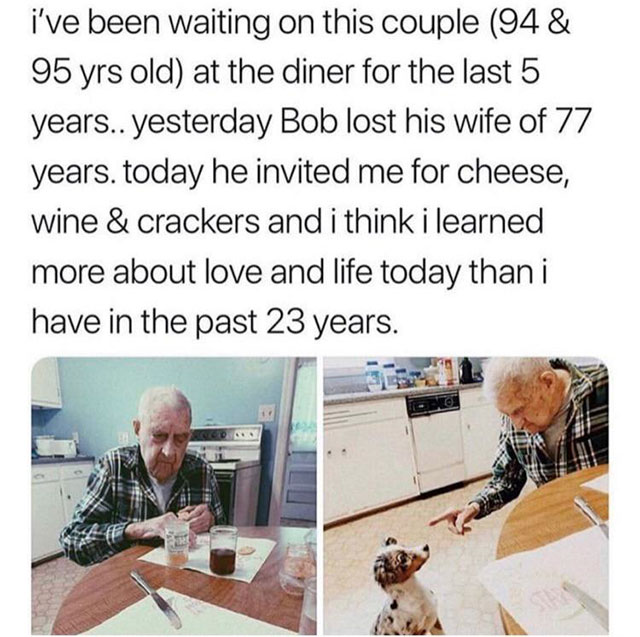 communication - i've been waiting on this couple 94& 95 yrs old at the diner for the last 5 years.. yesterday Bob lost his wife of 77 years. today he invited me for cheese, wine & crackers and i think i learned more about love and life today than i have i
