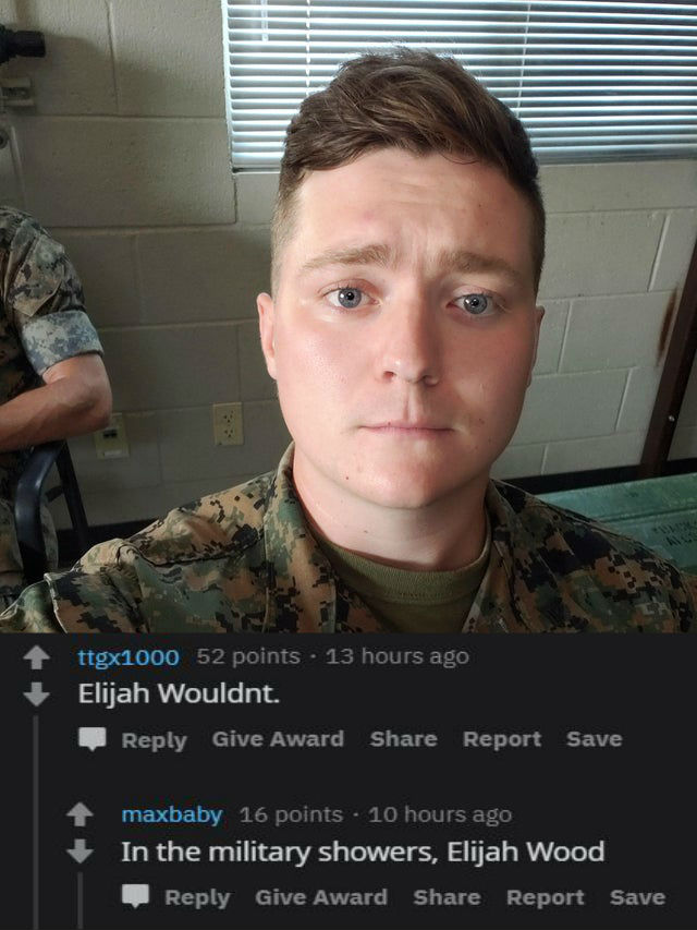roast - soldier - ttgx1000 52 points 13 hours ago Elijah Wouldnt. Give Award Report Save maxbaby 16 points . 10 hours ago In the military showers, Elijah Wood Give Award Report Save