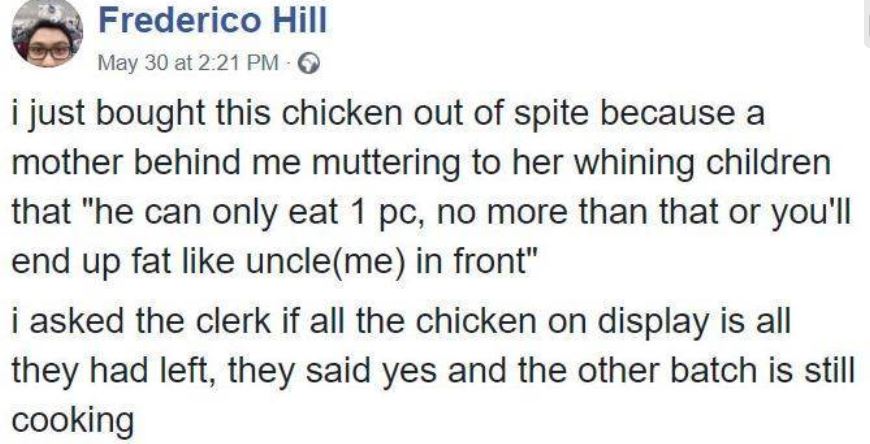 Frederico Hill May 30 at i just bought this chicken out of spite because a mother behind me muttering to her whining children that "he can only eat 1 pc, no more than that or you'll end up fat uncleme in front" i asked the clerk if all the chicken on…