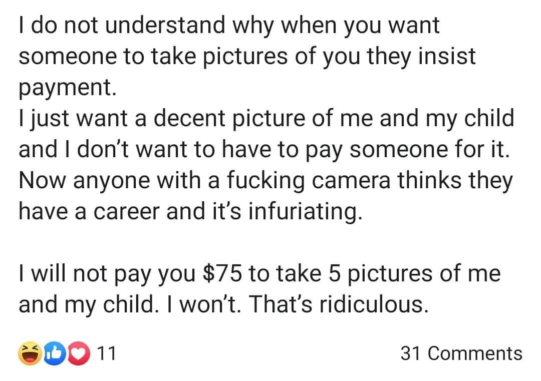 I do not understand why when you want someone to take pictures of you they insist payment. I just want a decent picture of me and my child and I don't want to have to pay someone for it. Now anyone with a fucking camera thinks they have a career and it's…