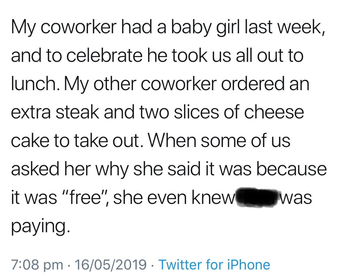 document - My coworker had a baby girl last week, and to celebrate he took us all out to lunch. My other coworker ordered an extra steak and two slices of cheese cake to take out. When some of us asked her why she said it was because it was "free", she ev