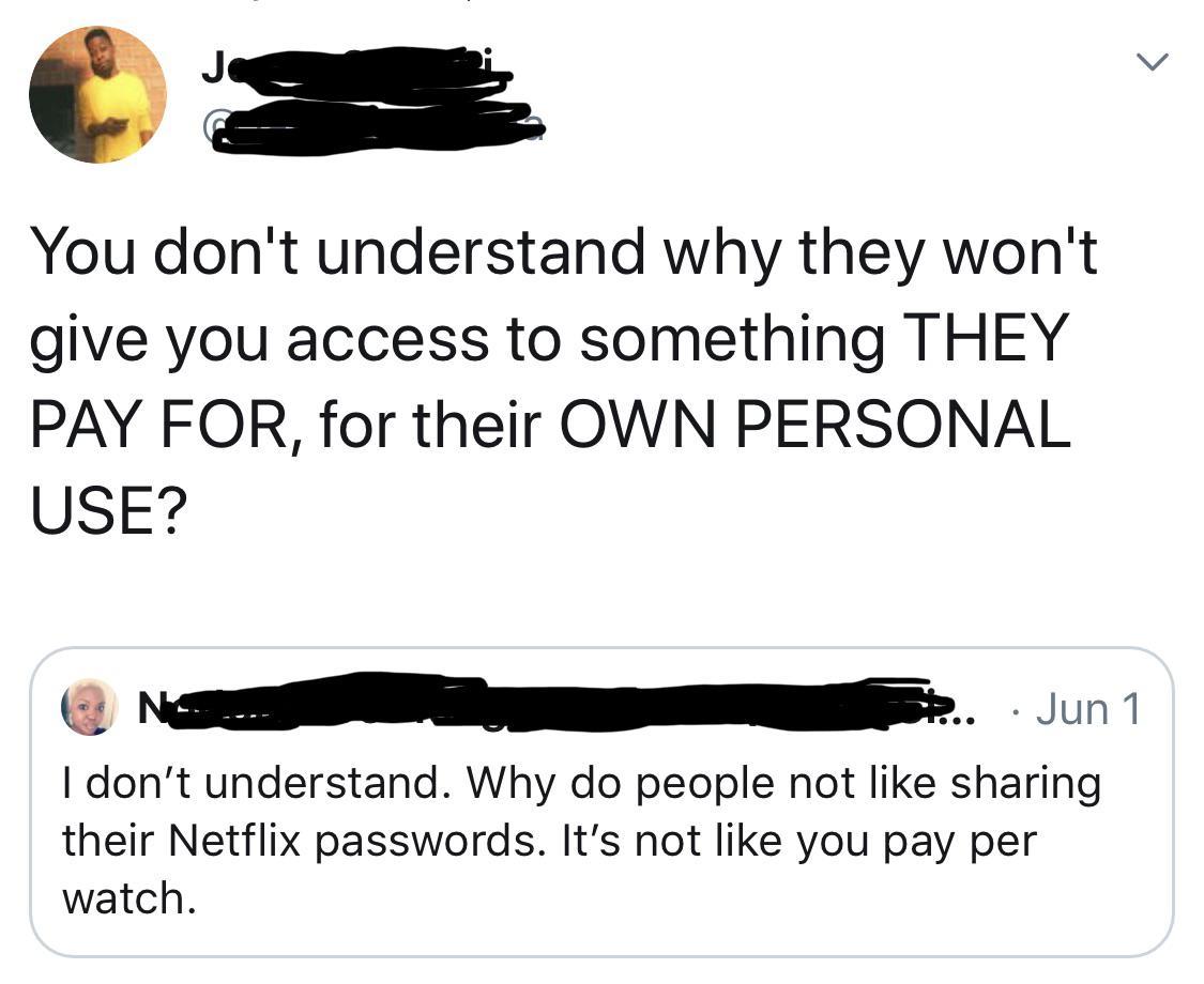 angle - You don't understand why they won't give you access to something They Pay For, for their Own Personal Use? No ... Jun 1 I don't understand. Why do people not sharing their Netflix passwords. It's not you pay per watch.