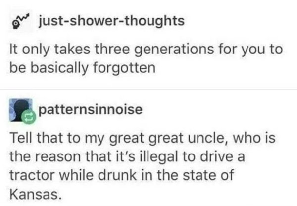 posts that make you laugh - We justshowerthoughts It only takes three generations for you to be basically forgotten patternsinnoise Tell that to my great great uncle, who is the reason that it's illegal to drive a tractor while drunk in the state of Kansa