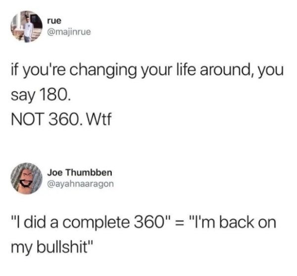 cousin who doesn t show up - rue if you're changing your life around, you say 180. Not 360. Wtf Joe Thumbben "I did a complete 360" "I'm back on my bullshit"