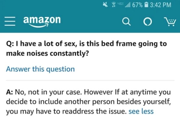 amazon - amazon 46.67% a W Q I have a lot of sex, is this bed frame going to make noises constantly? Answer this question A No, not in your case. However If at anytime you decide to include another person besides yourself, you may have to readdress the is