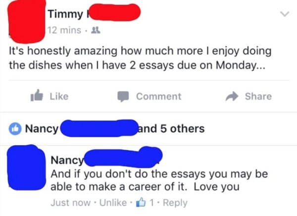 number - Timmy 12 mins 21 It's honestly amazing how much more I enjoy doing the dishes when I have 2 essays due on Monday... & Comment Nancy and 5 others Nancy And if you don't do the essays you may be able to make a career of it. Love you Just now. Un. B