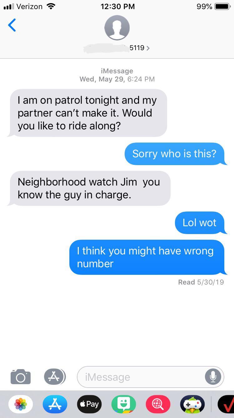 wrong number text message with link - Il Verizon 99% O 5119 > iMessage Wed, May 29, I am on patrol tonight and my partner can't make it. Would you to ride along? Sorry who is this? Neighborhood watch Jim you know the guy in charge. Lol wot I think you mig