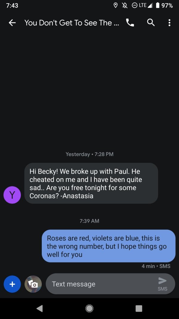 wrong number screenshot - Ob Lte 4 1 97% You Don't Get To See The ... Yesterday Hi Becky! We broke up with Paul. He cheated on me and I have been quite sad.. Are you free tonight for some Coronas? Anastasia Roses are red, violets are blue, this is the wro