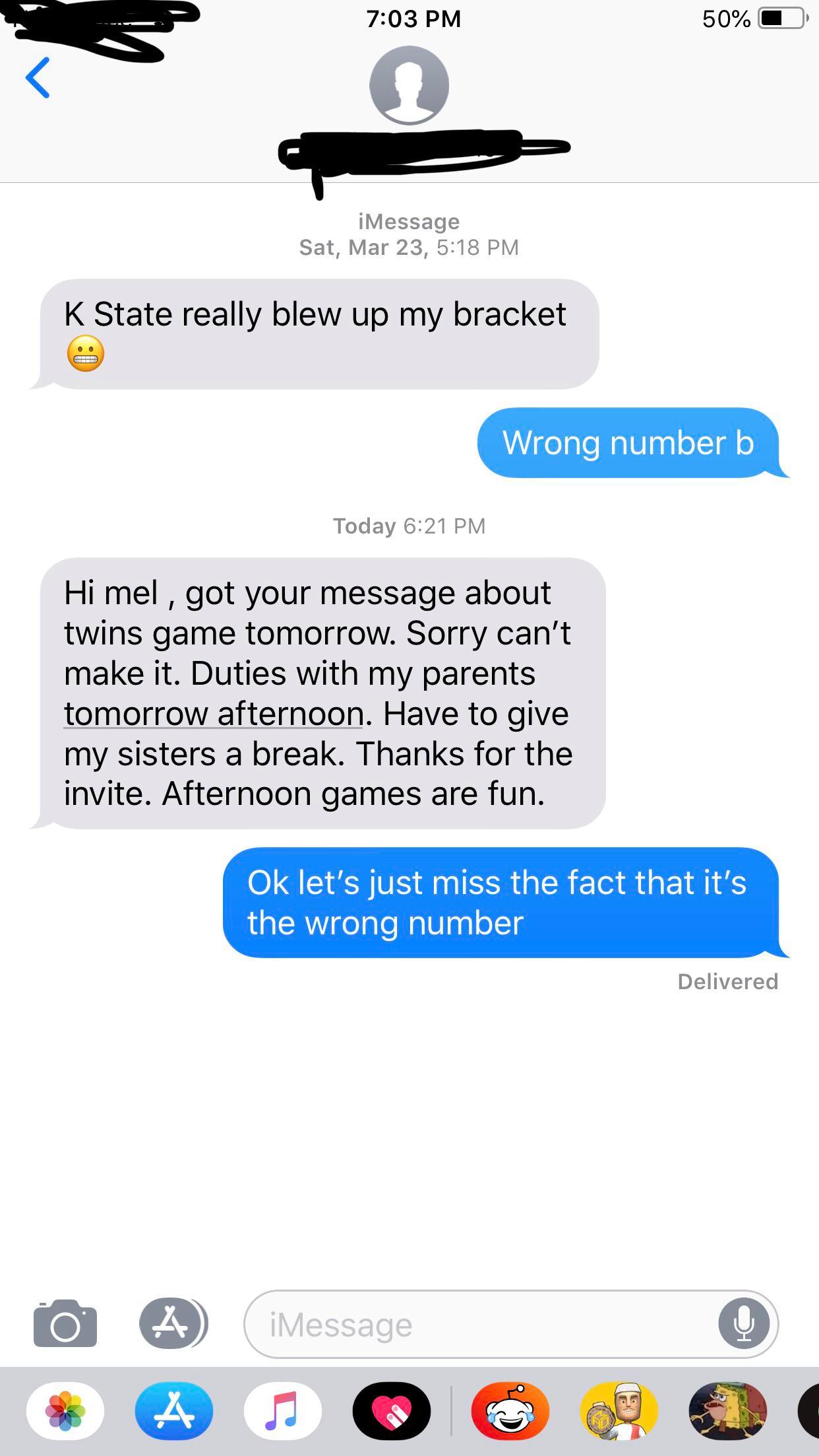 wrong number tell if someone is gay - 50% O iMessage Sat, Mar 23, K State really blew up my bracket Wrong number b Today Hi mel, got your message about twins game tomorrow. Sorry can't make it. Duties with my parents tomorrow afternoon. Have to give my si