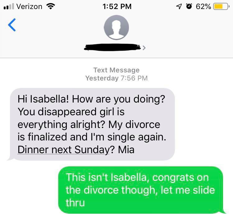 wrong number diagram - 11 Verizon 70 62% O Text Message Yesterday Hi Isabella! How are you doing? You disappeared girl is everything alright? My divorce is finalized and I'm single again. Dinner next Sunday? Mia This isn't Isabella, congrats on the divorc