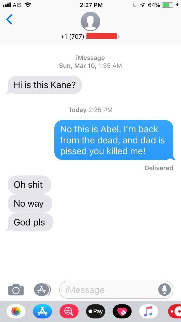wrong number would you do when u ok so he said yes would go - ull Ais C1 64% 4 1 707 iMessage Sun, Mar 10, Hi is this Kane? Today No this is Abel. I'm back from the dead, and dad is pissed you killed me! Delivered Oh shit No way God pls A iMessage