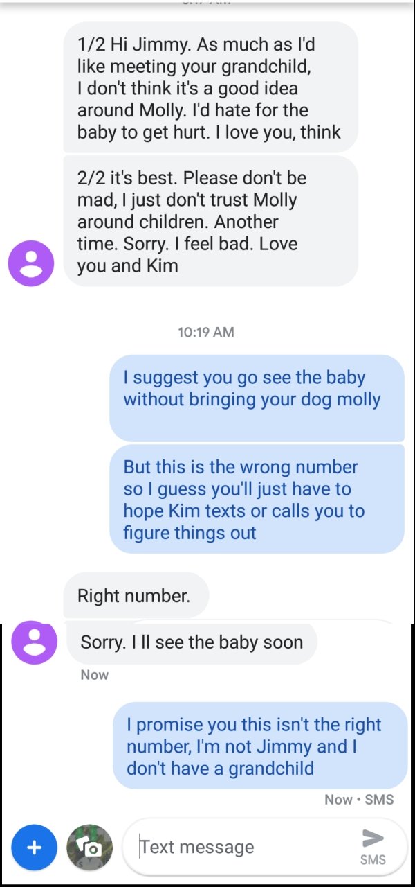 wrong number web page - 12 Hi Jimmy. As much as I'd meeting your grandchild, I don't think it's a good idea around Molly. I'd hate for the baby to get hurt. I love you, think 22 it's best. Please don't be mad, I just don't trust Molly around children. Ano