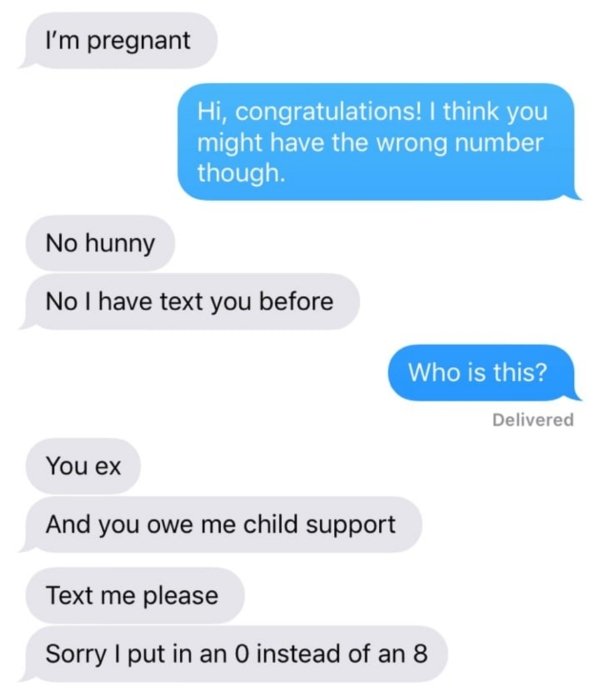 wrong number organization - I'm pregnant Hi, congratulations! I think you might have the wrong number though. No hunny No I have text you before Who is this? Delivered You ex And you owe me child support Text me please Sorry I put in an O instead of an 8