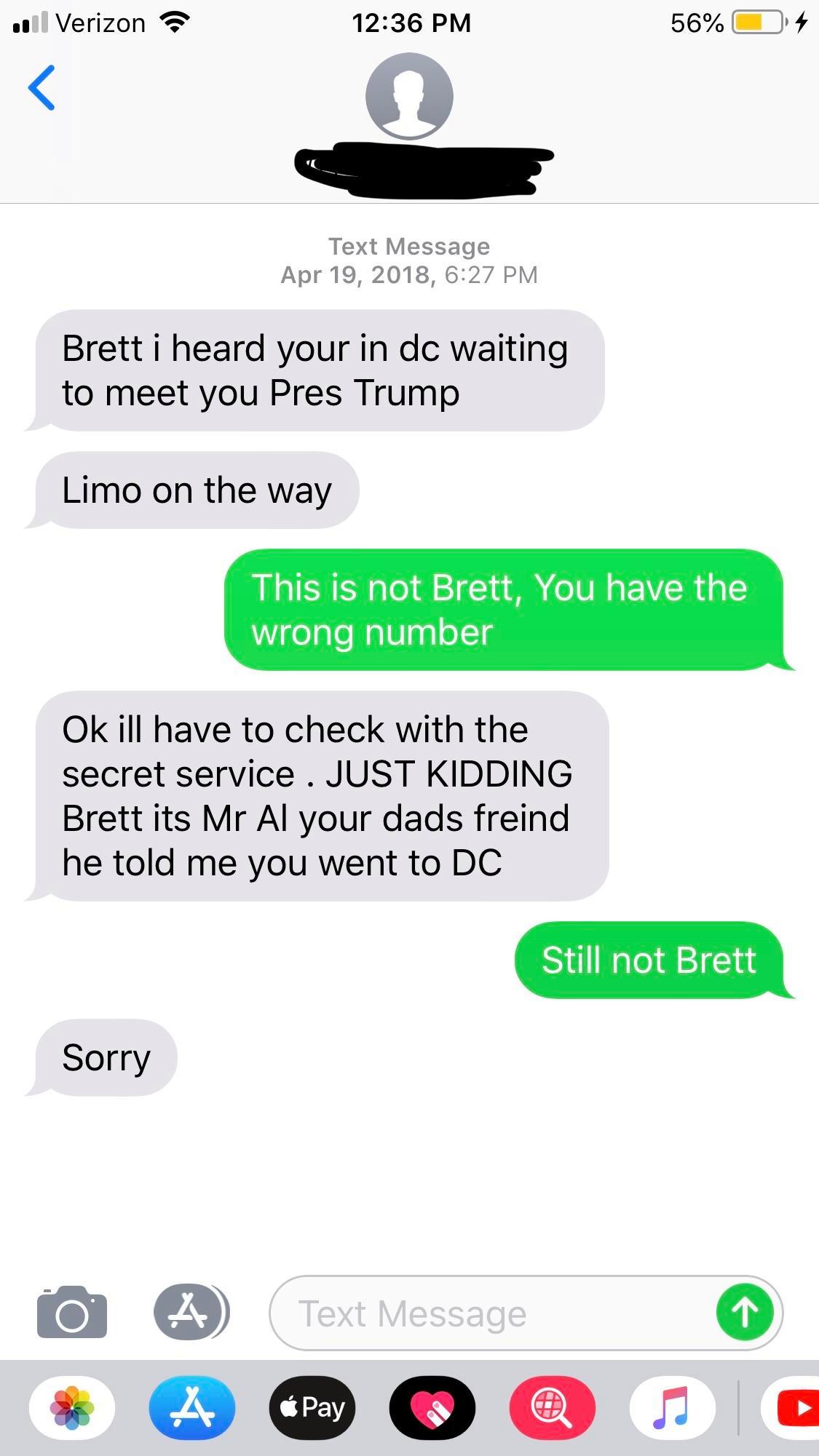 wrong number messages between boyfriend and girlfriend - ul Verizon 56% O4 Text Message , Brett i heard your in dc waiting to meet you Pres Trump Limo on the way This is not Brett, You have the wrong number Ok ill have to check with the secret service . J